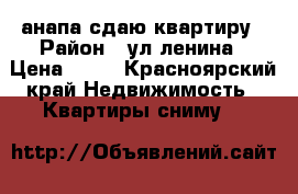 анапа сдаю квартиру › Район ­ ул.ленина › Цена ­ 14 - Красноярский край Недвижимость » Квартиры сниму   